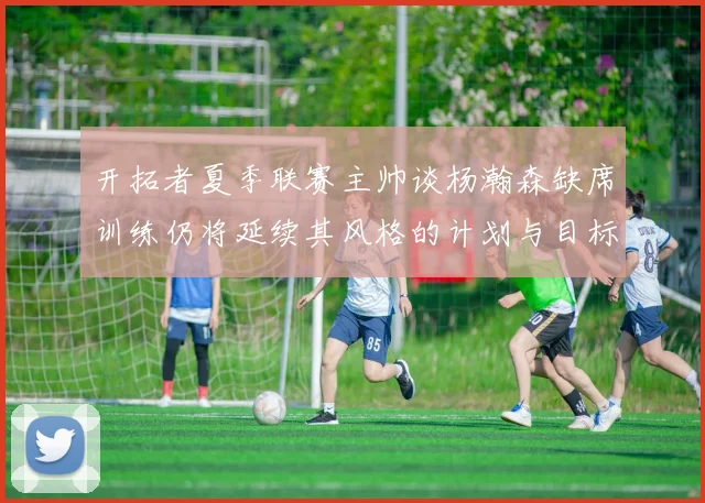 开拓者夏季联赛主帅谈杨瀚森缺席训练仍将延续其风格的计划与目标