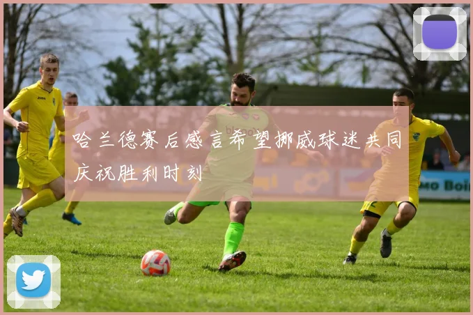 哈兰德赛后感言希望挪威球迷共同庆祝胜利时刻