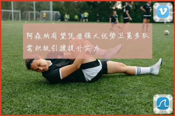 阿森纳有望凭借强大优势卫冕多队需积极引援提升实力
