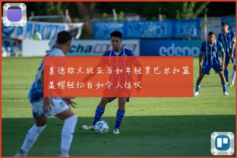 基德称文班亚马如年轻贾巴尔扣篮盖帽轻松自如令人惊叹