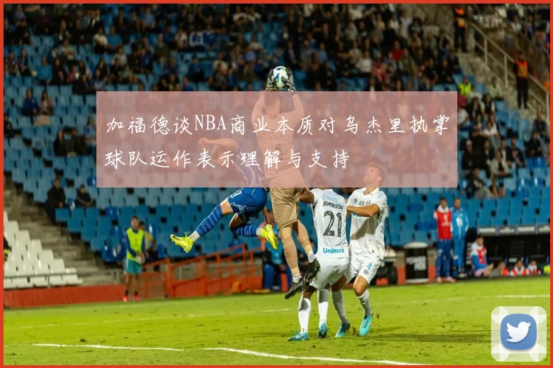 加福德谈NBA商业本质对乌杰里执掌球队运作表示理解与支持