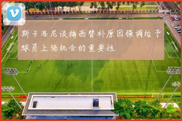 斯卡洛尼谈梅西替补原因强调给予球员上场机会的重要性