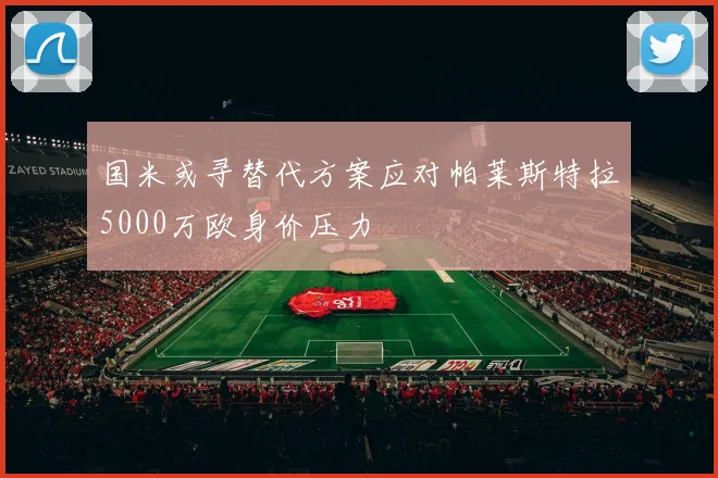 国米或寻替代方案应对帕莱斯特拉5000万欧身价压力