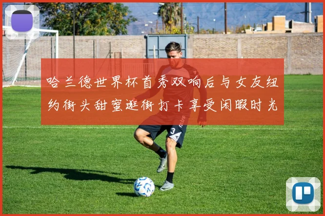 哈兰德世界杯首秀双响后与女友纽约街头甜蜜逛街打卡享受闲暇时光