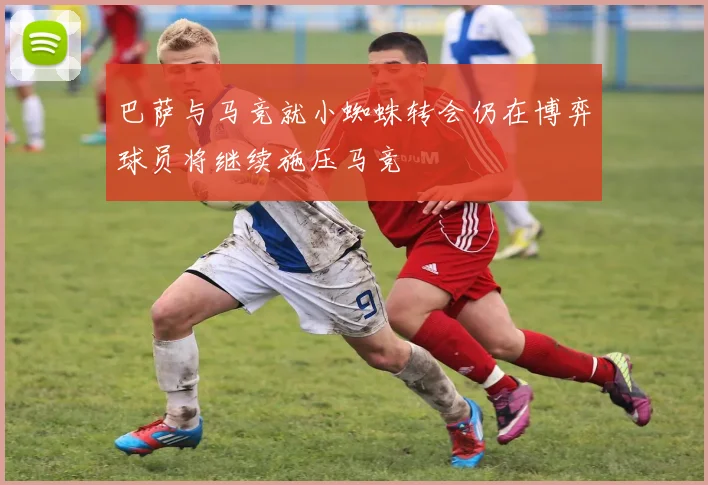 巴萨与马竞就小蜘蛛转会仍在博弈球员将继续施压马竞