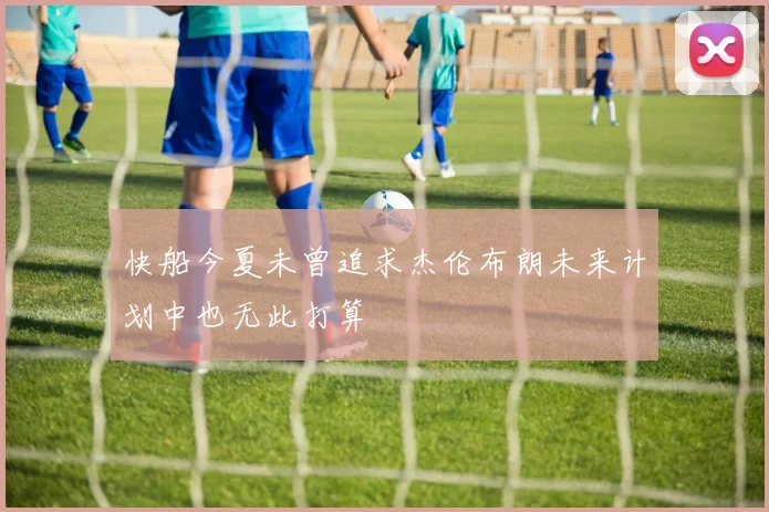 快船今夏未曾追求杰伦布朗未来计划中也无此打算