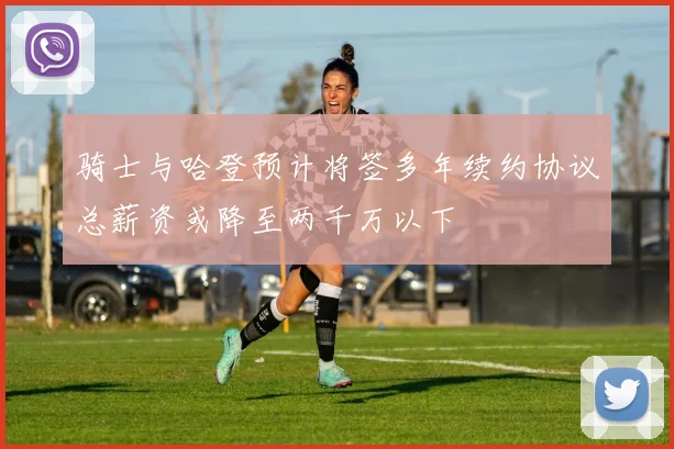 骑士与哈登预计将签多年续约协议总薪资或降至两千万以下