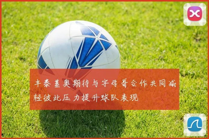 丰泰基奥期待与字母哥合作共同减轻彼此压力提升球队表现