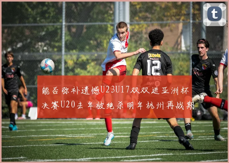 能否弥补遗憾U23U17双双进亚洲杯决赛U20去年被绝杀明年杭州再战期待辉煌