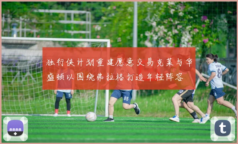 独行侠计划重建愿意交易克莱与华盛顿以围绕弗拉格打造年轻阵容