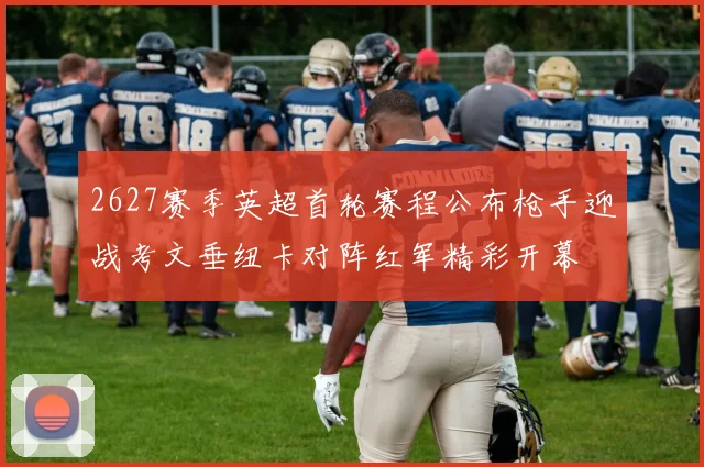 2627赛季英超首轮赛程公布枪手迎战考文垂纽卡对阵红军精彩开幕