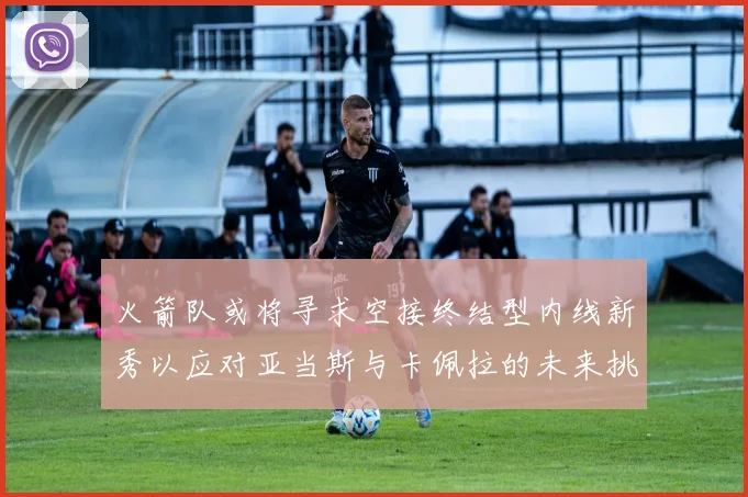 火箭队或将寻求空接终结型内线新秀以应对亚当斯与卡佩拉的未来挑战
