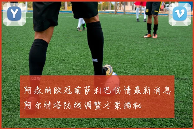 阿森纳欧冠前萨利巴伤情最新消息阿尔特塔防线调整方案揭秘