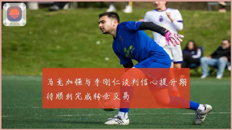 马竞加强与李刚仁谈判信心提升期待顺利完成转会交易