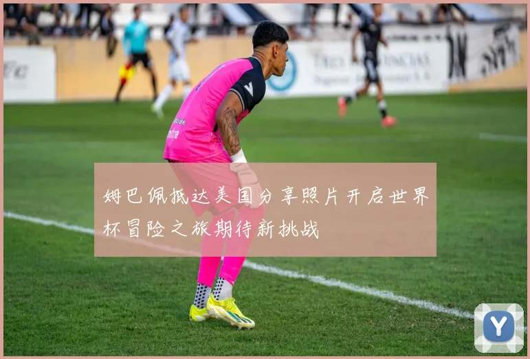姆巴佩抵达美国分享照片开启世界杯冒险之旅期待新挑战