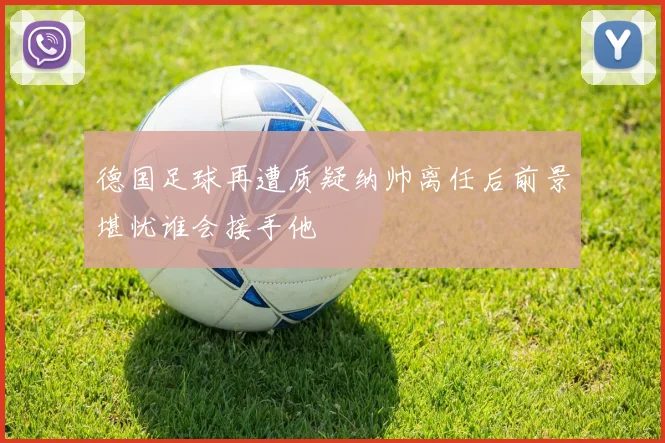 德国足球再遭质疑纳帅离任后前景堪忧谁会接手他