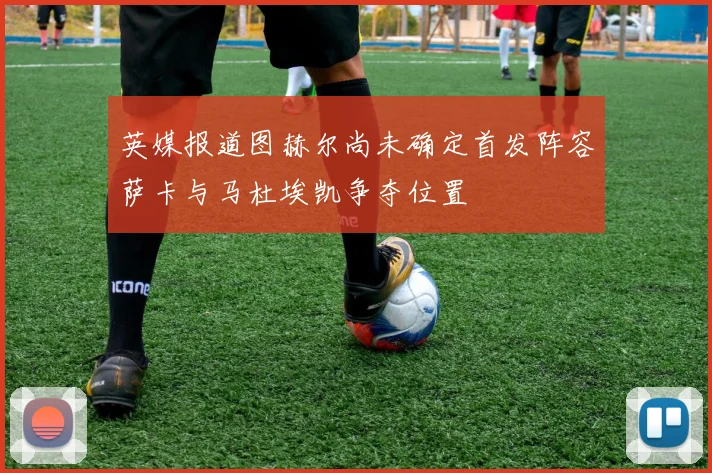 英媒报道图赫尔尚未确定首发阵容萨卡与马杜埃凯争夺位置