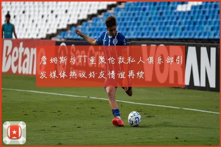 詹姆斯与TT重聚伦敦私人俱乐部引发媒体热议好友情谊再续