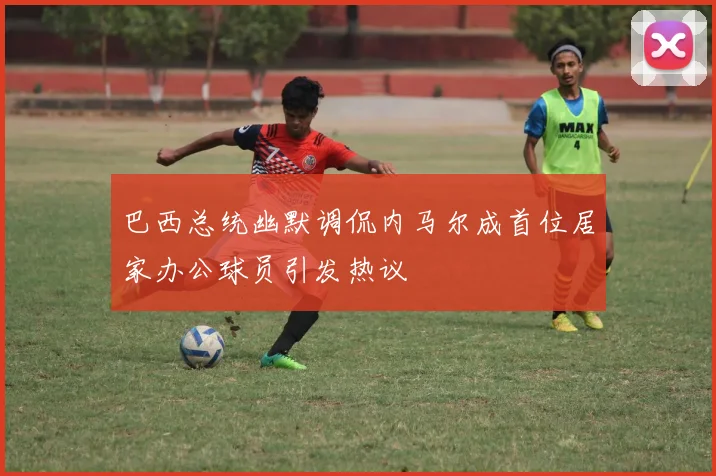 巴西总统幽默调侃内马尔成首位居家办公球员引发热议