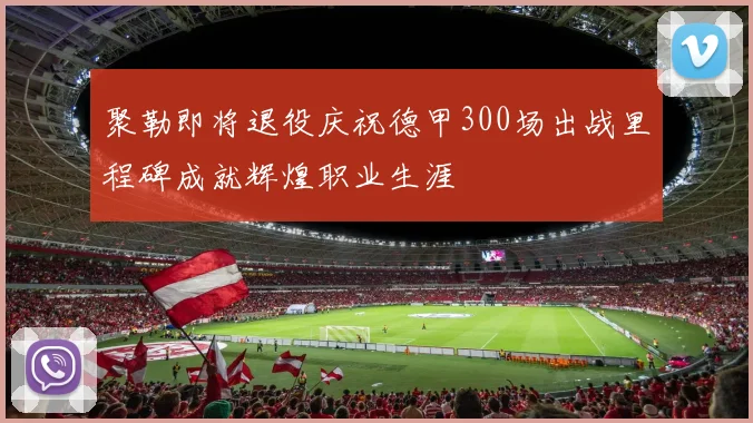 聚勒即将退役庆祝德甲300场出战里程碑成就辉煌职业生涯