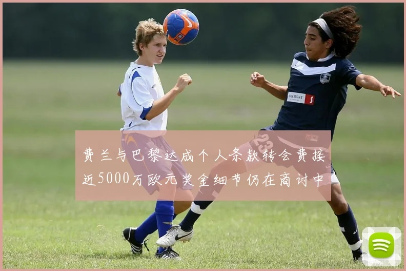 费兰与巴黎达成个人条款转会费接近5000万欧元奖金细节仍在商讨中