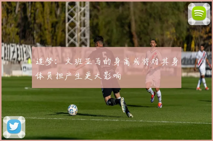 追梦：文班亚马的身高或将对其身体负担产生更大影响